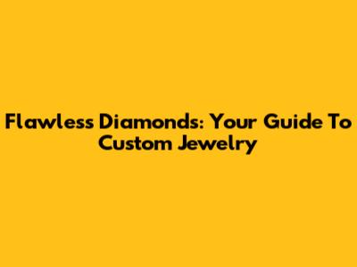 Flawless Diamonds: Your Guide To Custom Jewelry