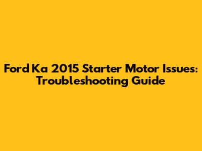 Ford Ka 2015 Starter Motor Issues: Troubleshooting Guide