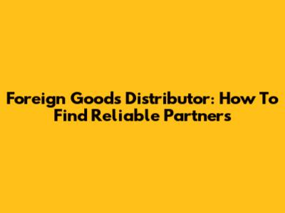 Foreign Goods Distributor: How To Find Reliable Partners