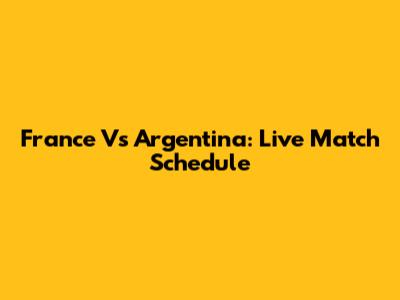 France Vs Argentina: Live Match Schedule