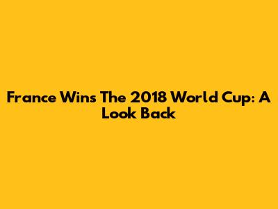 France Wins The 2018 World Cup: A Look Back