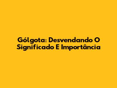 Gólgota: Desvendando O Significado E Importância