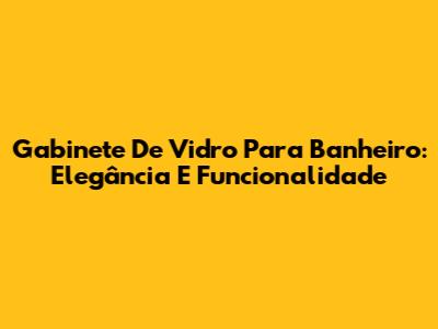 Gabinete De Vidro Para Banheiro: Elegância E Funcionalidade