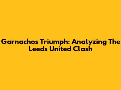 Garnacho's Triumph: Analyzing The Leeds United Clash