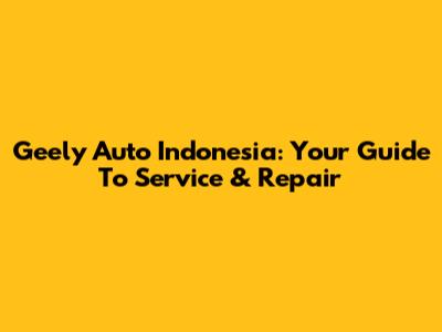 Geely Auto Indonesia: Your Guide To Service & Repair