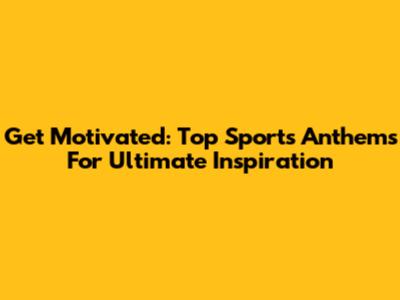 Get Motivated: Top Sports Anthems For Ultimate Inspiration