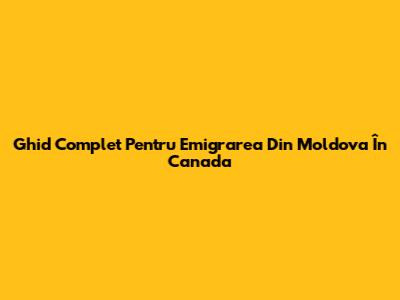 Ghid Complet Pentru Emigrarea Din Moldova În Canada