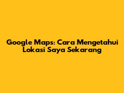 Google Maps: Cara Mengetahui Lokasi Saya Sekarang