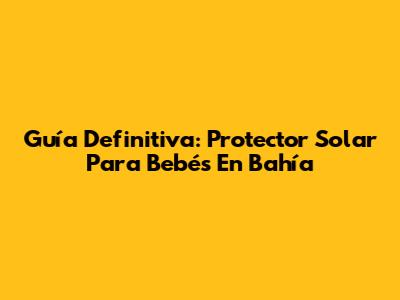 Guía Definitiva: Protector Solar Para Bebés En Bahía