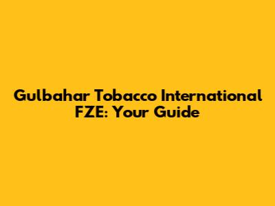 Gulbahar Tobacco International FZE: Your Guide