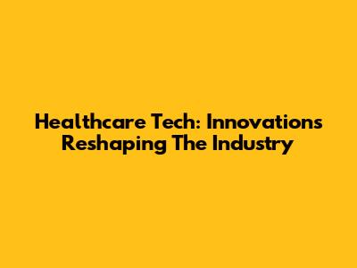 Healthcare Tech: Innovations Reshaping The Industry