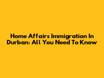 Home Affairs Immigration In Durban: All You Need To Know