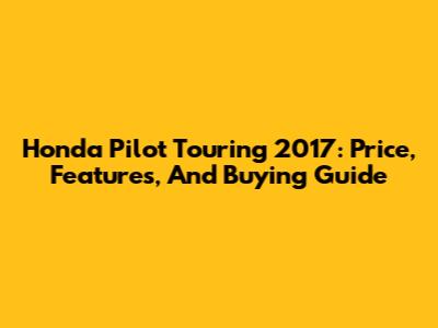 Honda Pilot Touring 2017: Price, Features, And Buying Guide