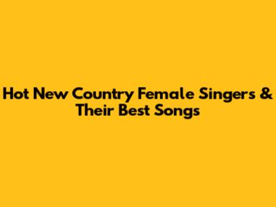 Hot New Country Female Singers & Their Best Songs