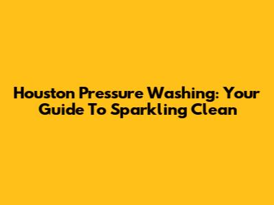 Houston Pressure Washing: Your Guide To Sparkling Clean