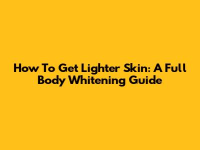 How To Get Lighter Skin: A Full Body Whitening Guide