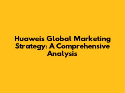Huawei's Global Marketing Strategy: A Comprehensive Analysis