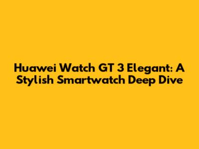 Huawei Watch GT 3 Elegant: A Stylish Smartwatch Deep Dive