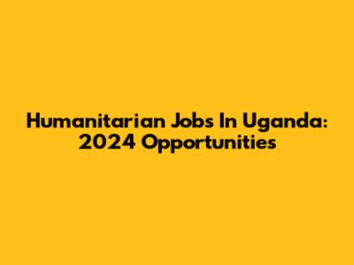 Humanitarian Jobs In Uganda: 2024 Opportunities