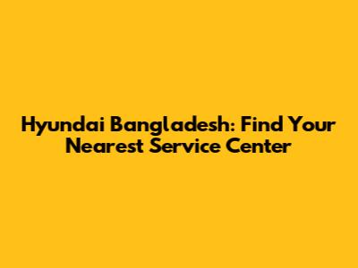 Hyundai Bangladesh: Find Your Nearest Service Center