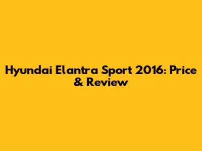 Hyundai Elantra Sport 2016: Price & Review