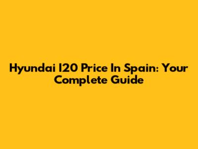 Hyundai I20 Price In Spain: Your Complete Guide
