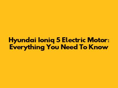 Hyundai Ioniq 5 Electric Motor: Everything You Need To Know