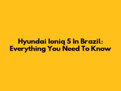 Hyundai Ioniq 5 In Brazil: Everything You Need To Know