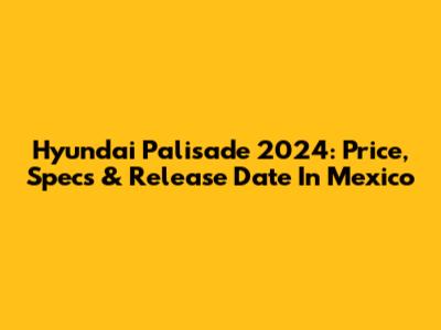 Hyundai Palisade 2024: Price, Specs & Release Date In Mexico