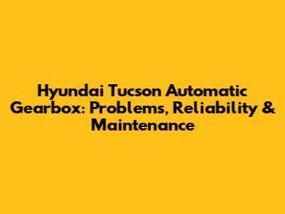 Hyundai Tucson Automatic Gearbox: Problems, Reliability & Maintenance