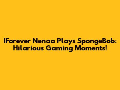 IForever Nenaa Plays SpongeBob: Hilarious Gaming Moments!