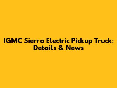 IGMC Sierra Electric Pickup Truck: Details & News