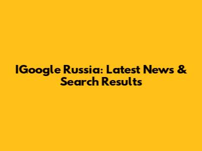 IGoogle Russia: Latest News & Search Results