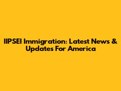 IIPSEI Immigration: Latest News & Updates For America