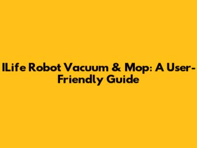 ILife Robot Vacuum & Mop: A User-Friendly Guide