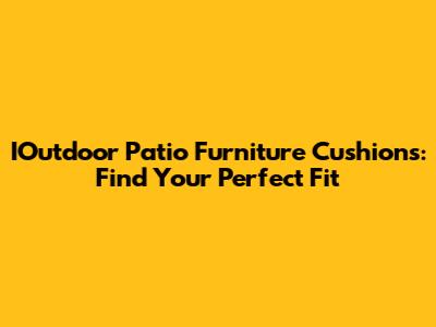 IOutdoor Patio Furniture Cushions: Find Your Perfect Fit