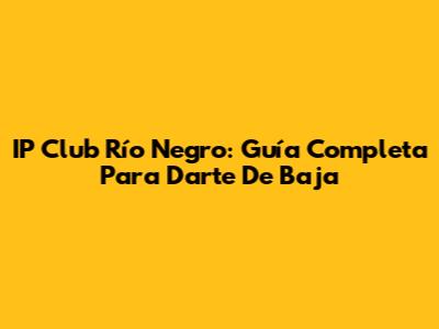 IP Club Río Negro: Guía Completa Para Darte De Baja