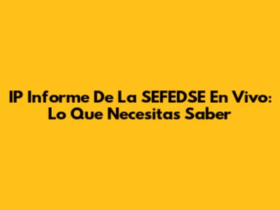 IP Informe De La SEFEDSE En Vivo: Lo Que Necesitas Saber