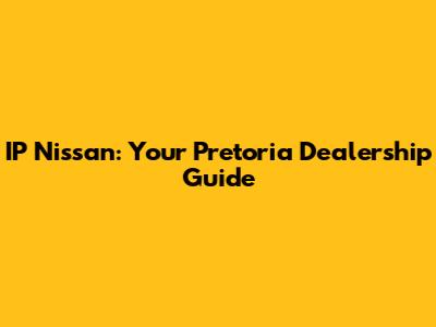 IP Nissan: Your Pretoria Dealership Guide