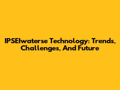 IPSEIwaterse Technology: Trends, Challenges, And Future