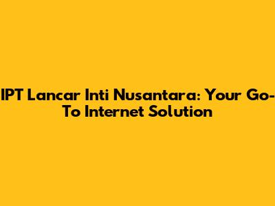 IPT Lancar Inti Nusantara: Your Go-To Internet Solution