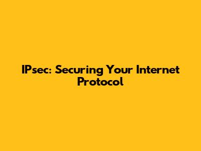 IPsec: Securing Your Internet Protocol