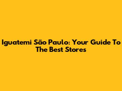 Iguatemi São Paulo: Your Guide To The Best Stores
