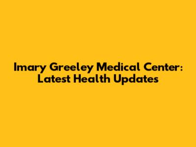 Imary Greeley Medical Center: Latest Health Updates