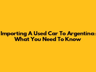 Importing A Used Car To Argentina: What You Need To Know