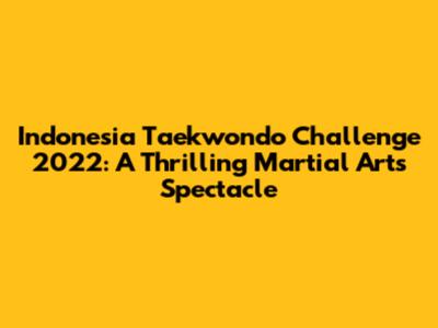 Indonesia Taekwondo Challenge 2022: A Thrilling Martial Arts Spectacle