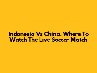 Indonesia Vs China: Where To Watch The Live Soccer Match