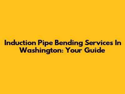 Induction Pipe Bending Services In Washington: Your Guide