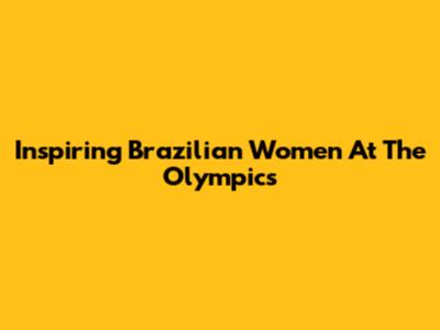 Inspiring Brazilian Women At The Olympics