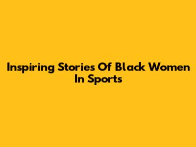 Inspiring Stories Of Black Women In Sports